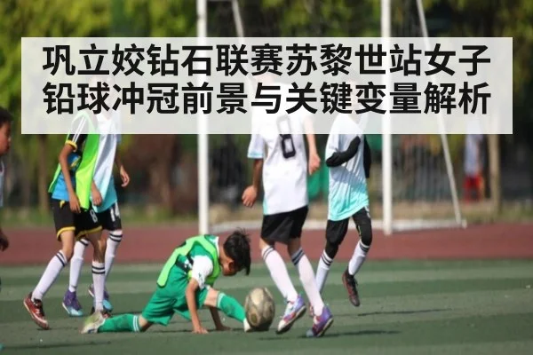 巩立姣钻石联赛苏黎世站女子铅球冲冠前景与关键变量解析（kaiyun）