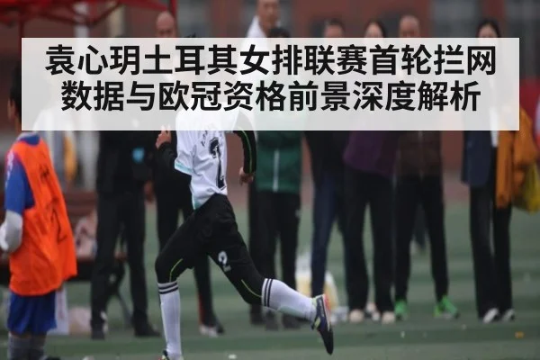 袁心玥土耳其女排联赛首轮拦网数据与欧冠资格前景深度解析（kaiyun）