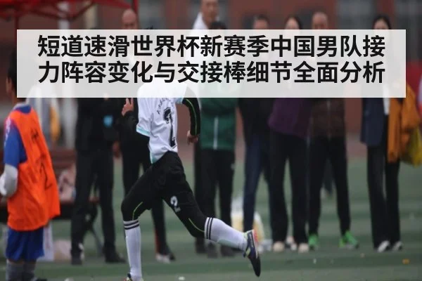 短道速滑世界杯新赛季中国男队接力阵容变化与交接棒细节全面分析（kaiyun）