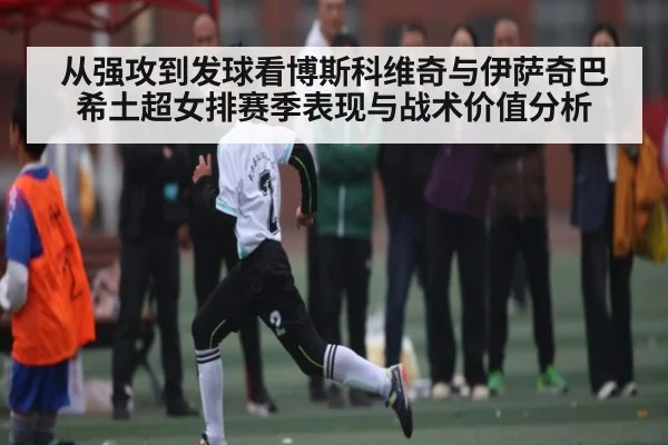 从强攻到发球看博斯科维奇与伊萨奇巴希土超女排赛季表现与战术价值分析（kaiyun）