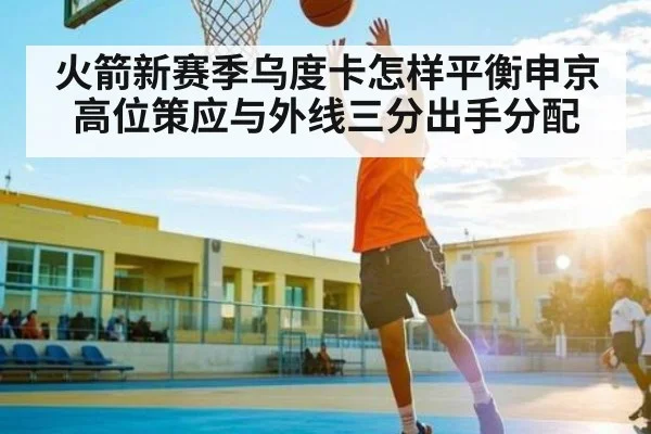 火箭新赛季乌度卡怎样平衡申京高位策应与外线三分出手分配（kaiyun）